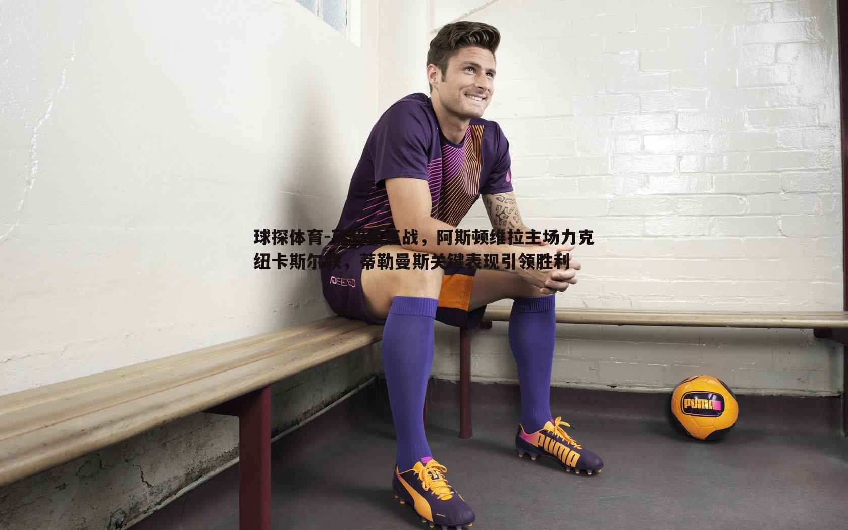 英超焦点战，阿斯顿维拉主场力克纽卡斯尔联，蒂勒曼斯关键表现引领胜利